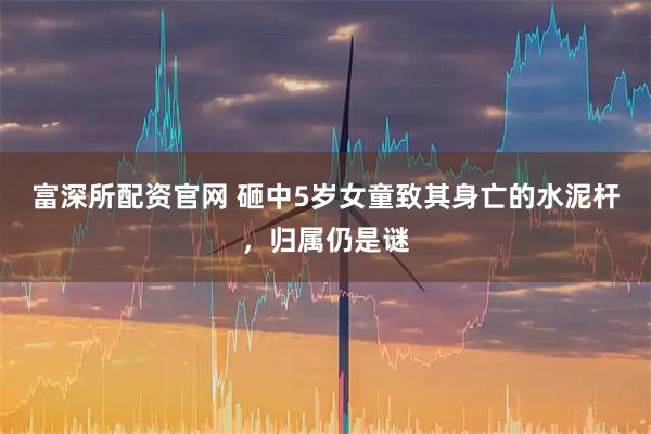 富深所配资官网 砸中5岁女童致其身亡的水泥杆，归属仍是谜