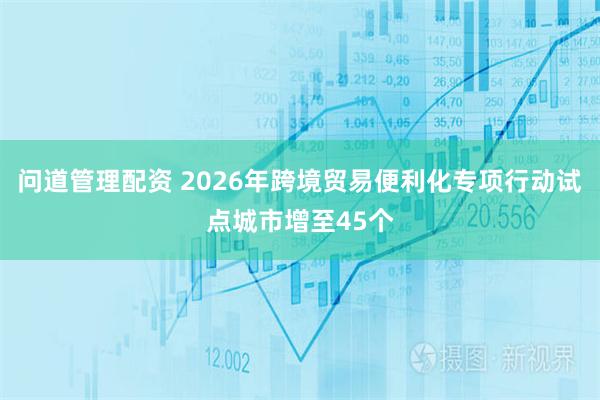 问道管理配资 2026年跨境贸易便利化专项行动试点城市增至45个