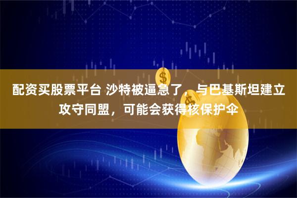 配资买股票平台 沙特被逼急了，与巴基斯坦建立攻守同盟，可能会获得核保护伞