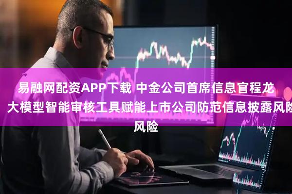 易融网配资APP下载 中金公司首席信息官程龙：大模型智能审核工具赋能上市公司防范信息披露风险