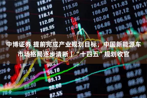 中博证券 提前完成产业规划目标，中国新能源车市场格局逐步清晰｜“十四五”规划收官