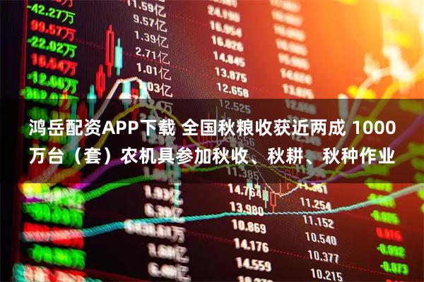鸿岳配资APP下载 全国秋粮收获近两成 1000万台（套）农机具参加秋收、秋耕、秋种作业