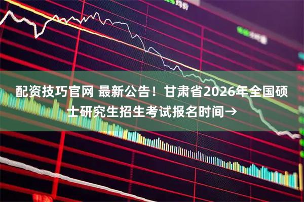 配资技巧官网 最新公告！甘肃省2026年全国硕士研究生招生考试报名时间→