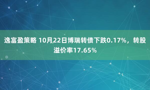 逸富盈策略 10月22日博瑞转债下跌0.17%,转股溢价率17.65%