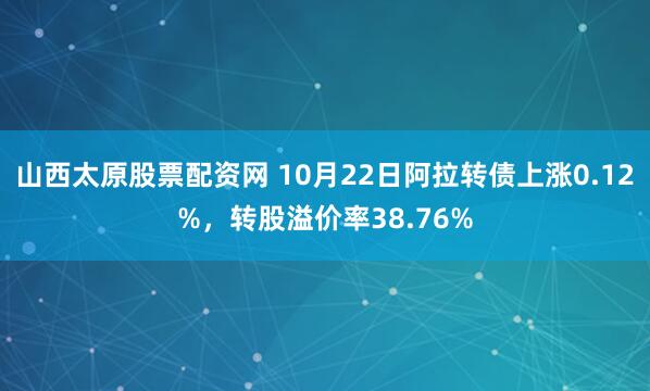 山西太原股票配资网 10月22日阿拉转债上涨0.12%,转股溢价率38.76%