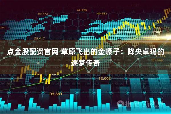 点金股配资官网 草原飞出的金嗓子:降央卓玛的逐梦传奇