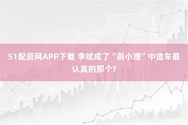 51配资网APP下载 李斌成了“蔚小理”中造车最认真的那个?