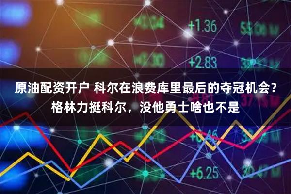 原油配资开户 科尔在浪费库里最后的夺冠机会？格林力挺科尔，没他勇士啥也不是