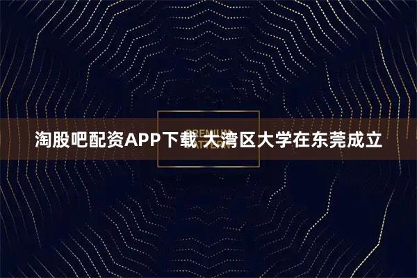 淘股吧配资APP下载 大湾区大学在东莞成立