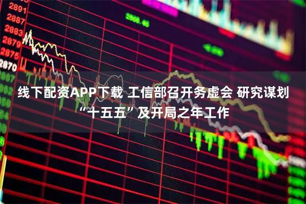 线下配资APP下载 工信部召开务虚会 研究谋划“十五五”及开局之年工作
