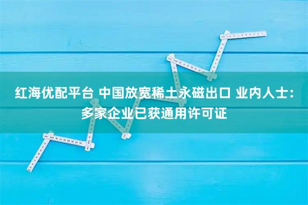 红海优配平台 中国放宽稀土永磁出口 业内人士：多家企业已获通用许可证