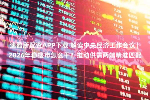 速盈所配资APP下载 解读中央经济工作会议 | 2026年稳楼市怎么干?推动供需两端精准匹配