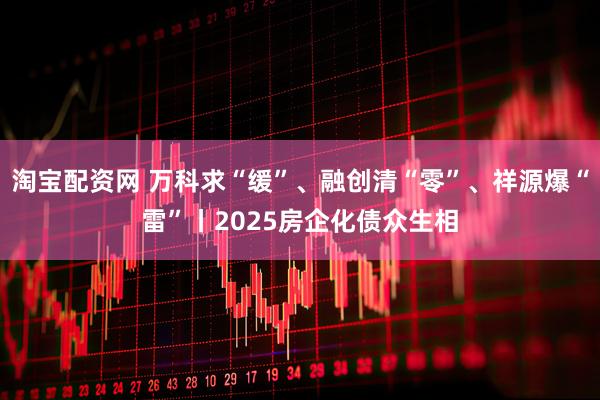 淘宝配资网 万科求“缓”、融创清“零”、祥源爆“雷”丨2025房企化债众生相