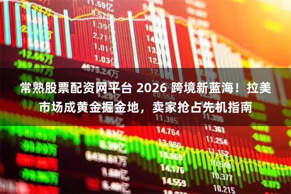常熟股票配资网平台 2026 跨境新蓝海！拉美市场成黄金掘金地，卖家抢占先机指南