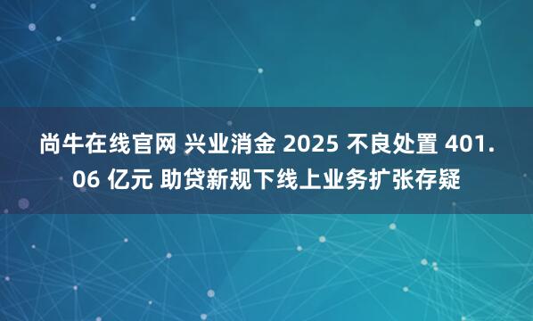 尚牛在线官网 兴业消金 2025 不良处置 401.06 亿元 助贷新规下线上业务扩张存疑