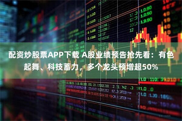 配资炒股票APP下载 A股业绩预告抢先看：有色起舞、科技蓄力，多个龙头预增超50%