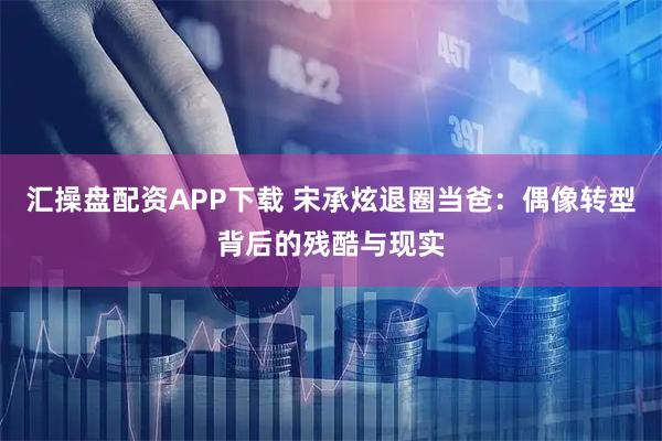 汇操盘配资APP下载 宋承炫退圈当爸：偶像转型背后的残酷与现实
