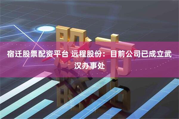 宿迁股票配资平台 远程股份：目前公司已成立武汉办事处