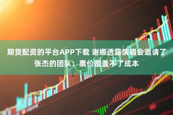 期货配资的平台APP下载 谢娜透露演唱会邀请了张杰的团队：票价覆盖不了成本