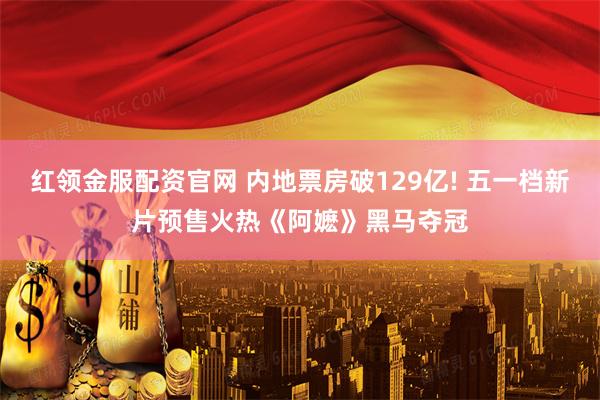 红领金服配资官网 内地票房破129亿! 五一档新片预售火热《阿嬷》黑马夺冠