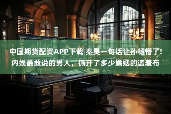 中国期货配资APP下载 秦昊一句话让孙杨懵了!内娱最敢说的男人，撕开了多少婚姻的遮羞布