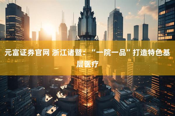 元富证券官网 浙江诸暨：“一院一品”打造特色基层医疗