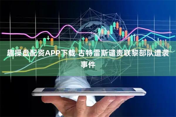 趣操盘配资APP下载 古特雷斯谴责联黎部队遭袭事件