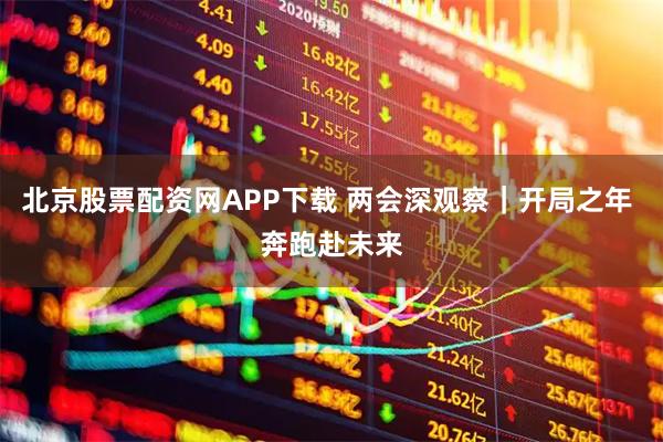 北京股票配资网APP下载 两会深观察|开局之年 奔跑赴未来
