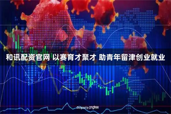 和讯配资官网 以赛育才聚才 助青年留津创业就业