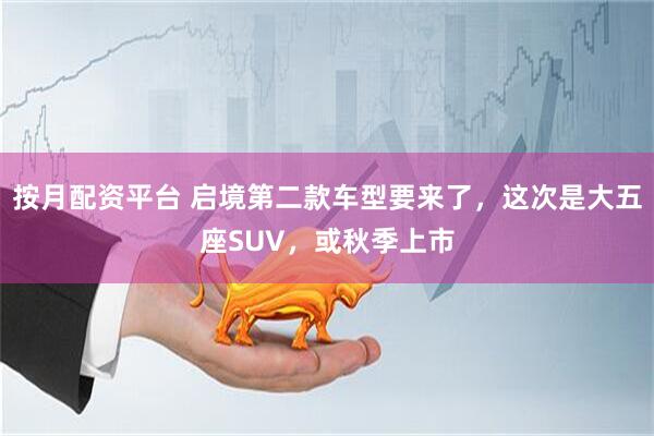 按月配资平台 启境第二款车型要来了，这次是大五座SUV，或秋季上市