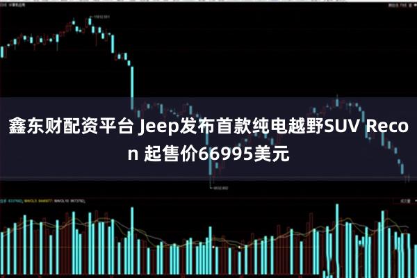 鑫东财配资平台 Jeep发布首款纯电越野SUV Recon 起售价66995美元