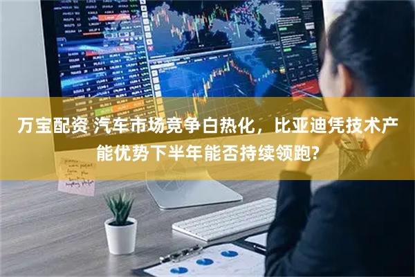 万宝配资 汽车市场竞争白热化,比亚迪凭技术产能优势下半年能否持续领跑?