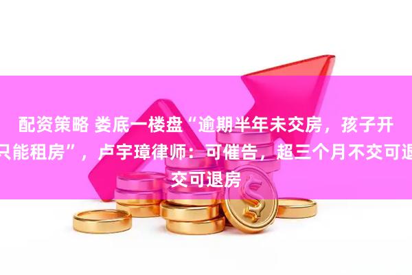 配资策略 娄底一楼盘“逾期半年未交房，孩子开学只能租房”，卢宇璋律师：可催告，超三个月不交可退房