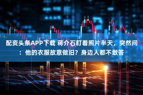 配资头条APP下载 蒋介石盯着照片半天,突然问:他的衣服故意做旧?身边人都不敢答