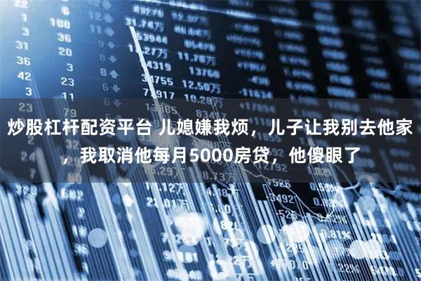 炒股杠杆配资平台 儿媳嫌我烦,儿子让我别去他家,我取消他每月5000房贷,他傻眼了