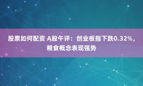股票如何配资 A股午评：创业板指下跌0.32%，粮食概念表现强势