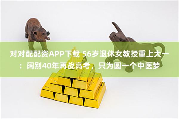 对对配配资APP下载 56岁退休女教授重上大一：阔别40年再战高考，只为圆一个中医梦