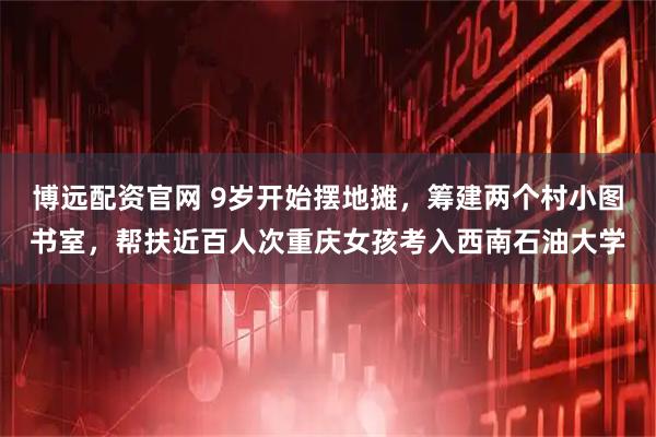 博远配资官网 9岁开始摆地摊，筹建两个村小图书室，帮扶近百人次重庆女孩考入西南石油大学