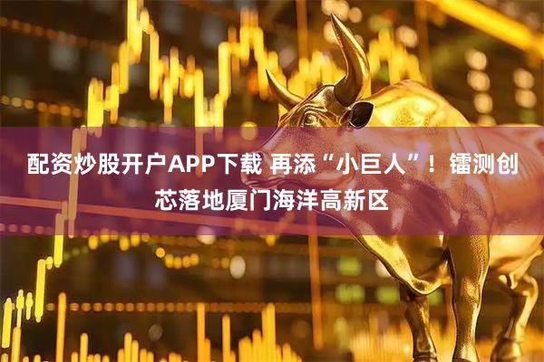 配资炒股开户APP下载 再添“小巨人”！镭测创芯落地厦门海洋高新区